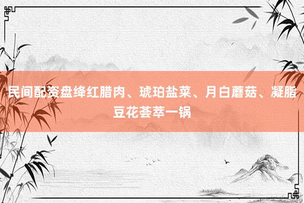 民间配资盘绛红腊肉、琥珀盐菜、月白蘑菇、凝脂豆花荟萃一锅