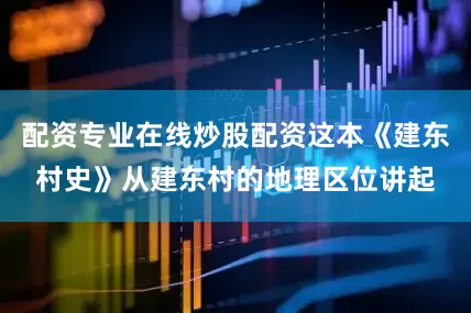配资专业在线炒股配资这本《建东村史》从建东村的地理区位讲起