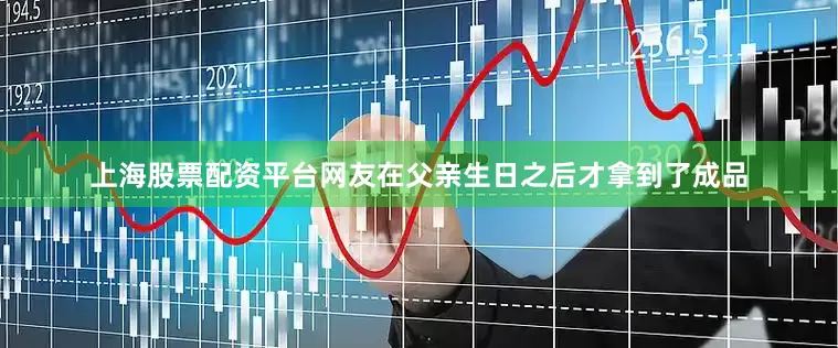上海股票配资平台网友在父亲生日之后才拿到了成品