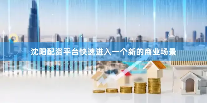 沈阳配资平台快速进入一个新的商业场景