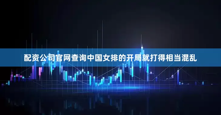 配资公司官网查询中国女排的开局就打得相当混乱