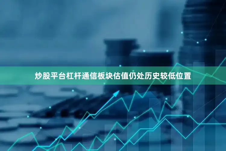炒股平台杠杆通信板块估值仍处历史较低位置