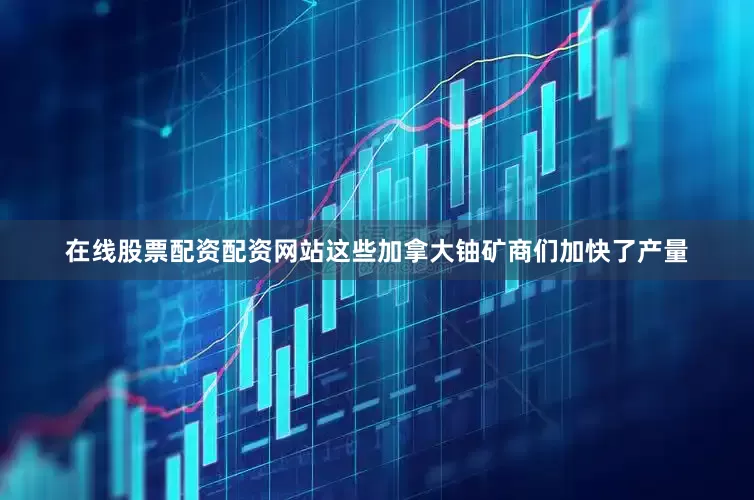 在线股票配资配资网站这些加拿大铀矿商们加快了产量