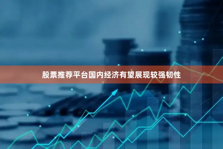 股票推荐平台国内经济有望展现较强韧性