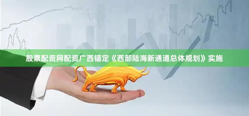 股票配资网配资广西锚定《西部陆海新通道总体规划》实施