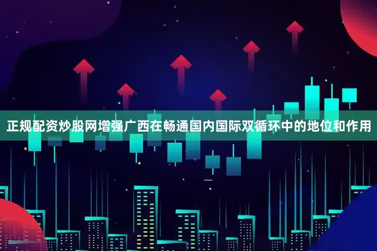 正规配资炒股网增强广西在畅通国内国际双循环中的地位和作用
