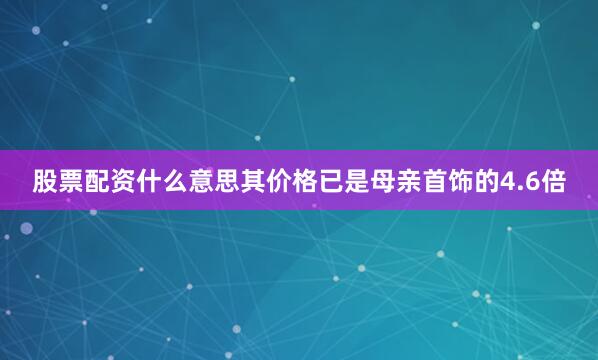 股票配资什么意思其价格已是母亲首饰的4.6倍