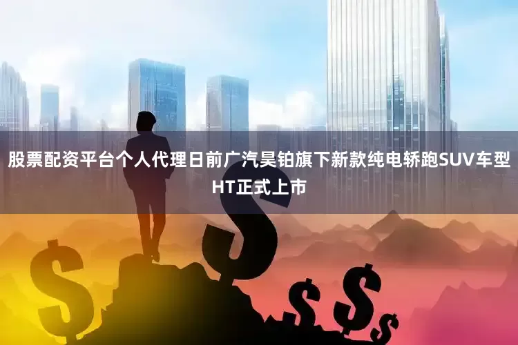 股票配资平台个人代理日前广汽昊铂旗下新款纯电轿跑SUV车型HT正式上市