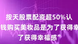 按天股票配资超50%认同“花钱购买美妆品是为了获得幸福感”