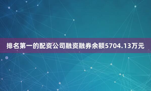 排名第一的配资公司融资融券余额5704.13万元
