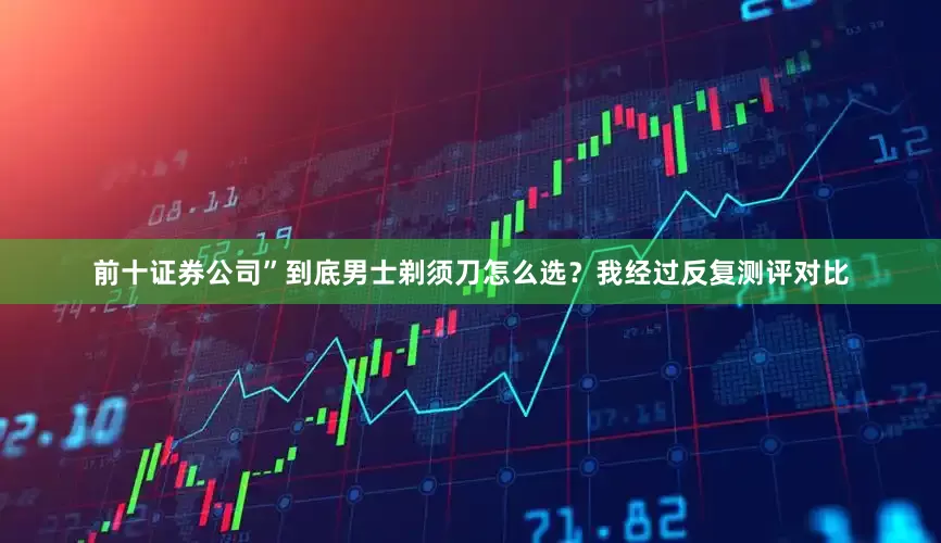 前十证券公司”到底男士剃须刀怎么选？我经过反复测评对比
