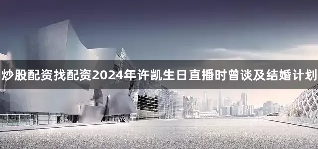 炒股配资找配资2024年许凯生日直播时曾谈及结婚计划