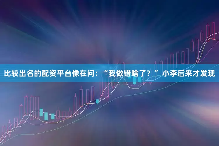 比较出名的配资平台像在问：“我做错啥了？” 小李后来才发现