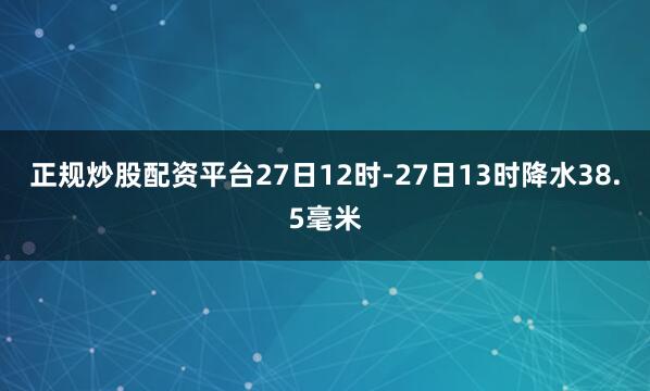 正规炒股配资平台27日12时-27日13时降水38.5毫米