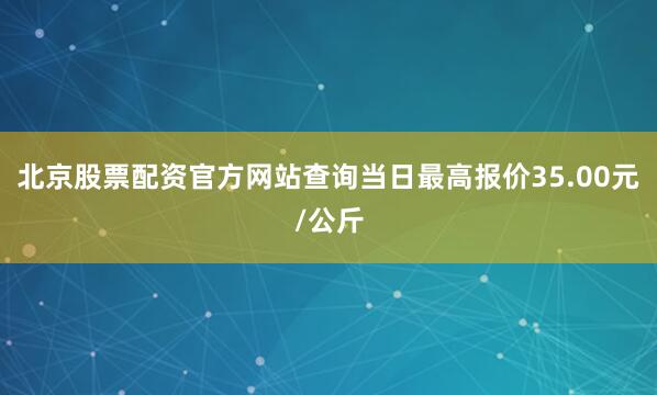 北京股票配资官方网站查询当日最高报价35.00元/公斤