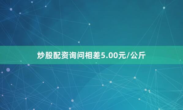 炒股配资询问相差5.00元/公斤